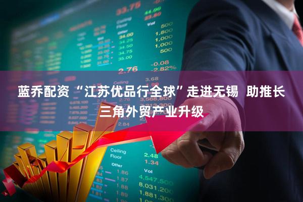 蓝乔配资 “江苏优品行全球”走进无锡  助推长三角外贸产业升级