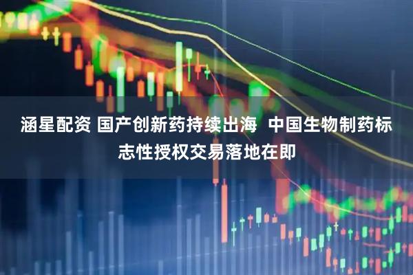 涵星配资 国产创新药持续出海  中国生物制药标志性授权交易落地在即