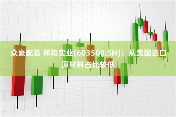 众豪配资 祥和实业(603500.SH)：从美国进口原材料占比较低