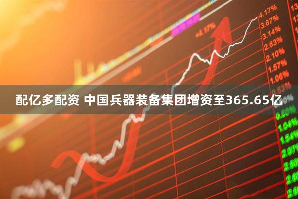 配亿多配资 中国兵器装备集团增资至365.65亿