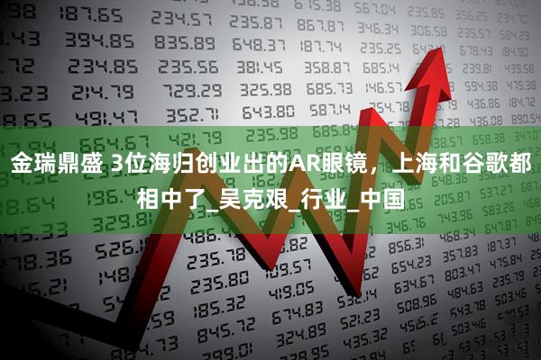金瑞鼎盛 3位海归创业出的AR眼镜，上海和谷歌都相中了_吴克艰_行业_中国