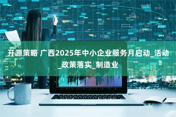 开源策略 广西2025年中小企业服务月启动_活动_政策落实_制造业