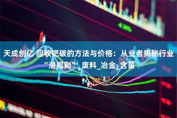 天成创亿 回收钯碳的方法与价格：从业者揭秘行业“潜规则”_废料_冶金_含量