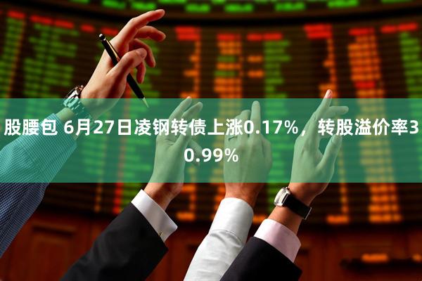 股腰包 6月27日凌钢转债上涨0.17%，转股溢价率30.99%