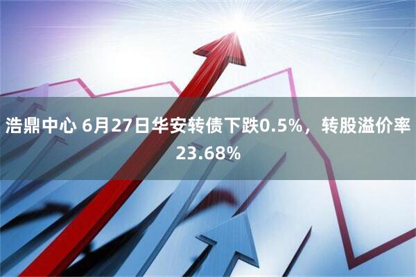 浩鼎中心 6月27日华安转债下跌0.5%，转股溢价率23.68%