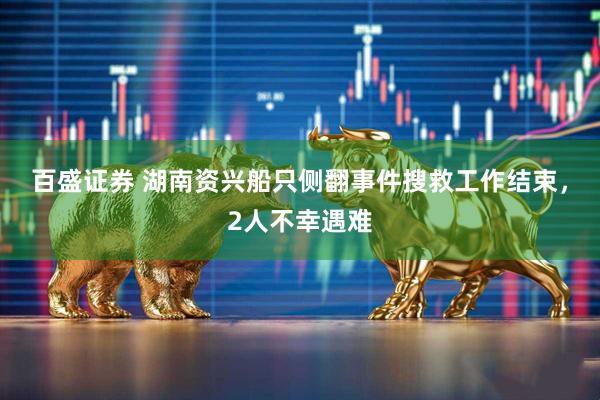 百盛证券 湖南资兴船只侧翻事件搜救工作结束，2人不幸遇难