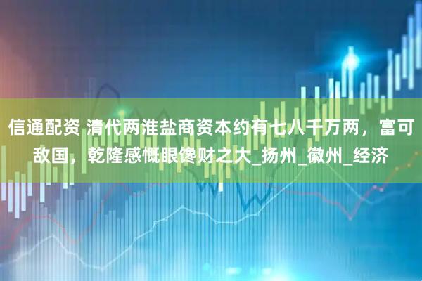 信通配资 清代两淮盐商资本约有七八千万两，富可敌国，乾隆感慨眼馋财之大_扬州_徽州_经济