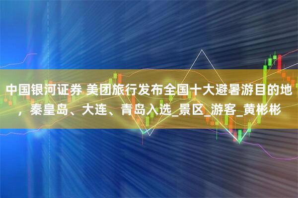 中国银河证券 美团旅行发布全国十大避暑游目的地，秦皇岛、大连、青岛入选_景区_游客_黄彬彬