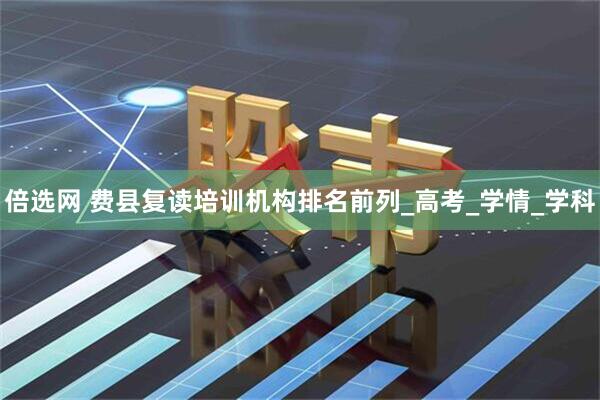 倍选网 费县复读培训机构排名前列_高考_学情_学科