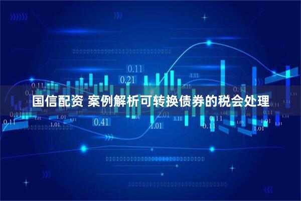 国信配资 案例解析可转换债券的税会处理