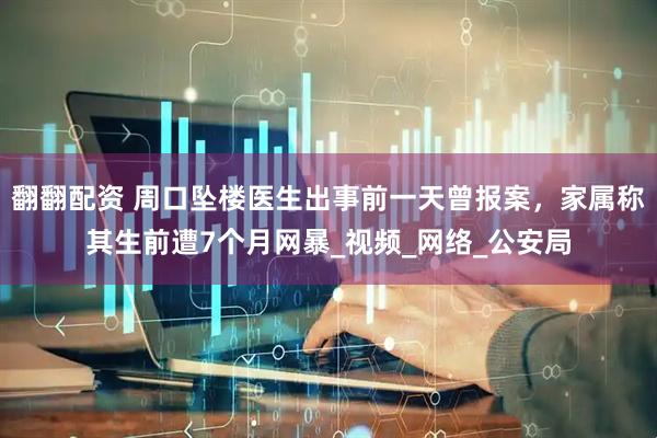 翻翻配资 周口坠楼医生出事前一天曾报案，家属称其生前遭7个月网暴_视频_网络_公安局