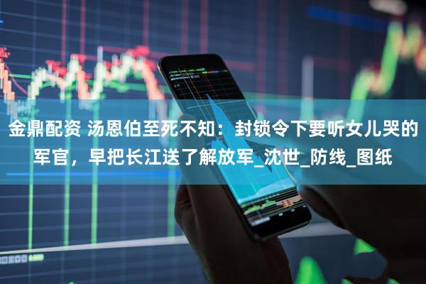 金鼎配资 汤恩伯至死不知：封锁令下要听女儿哭的军官，早把长江送了解放军_沈世_防线_图纸